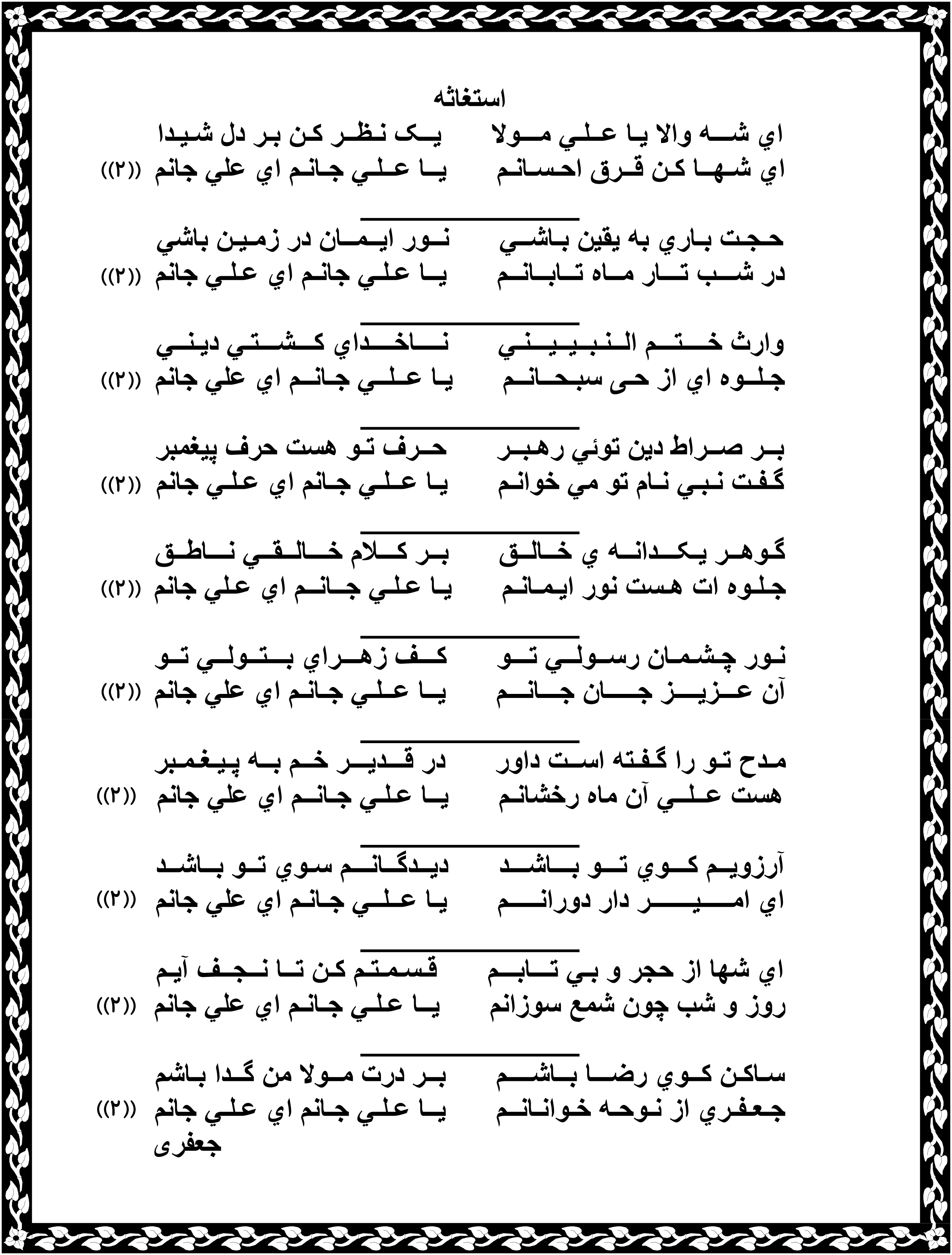 استغاثه ای شـــه والا یـا عــلـی مـــولا یــک نـظــر کـن بـر دل شـیـدا ای شـهــا کـن قــرق احـسـانـم یــا عــلـی جـانـم ای علی جانم _____________ حـجـت بـاری به یقین بـاشــی نــور ایــمــان در زمـیـن باشی در شـــب تـــار مــاه تــابــانــم یــا عـلـی جانـم ای عـلـی جانم _____________ وارث خــــتـــم الــنـبــیــیـــنـی نــــاخــــدای کـــشـــتـی دیـنــی جـلــوه ای از حـی سبـحــانــم یـا عــلــی جـانــم ای علی جانم _____________ بــر صــراط دین توئی رهـبــر حــرف تـو هست حرف پیغمبر گـفـت نـبـی نـام تو می خوانـم یـا عــلـی جـانم ای عـلـی جانم _____________ گـوهــر یـکـــدانــه ی خــالــق بــر کـــلام خـــالــقــی نـــاطــق جـلـوه ات هـست نور ایـمـانـم یـا عـلـی جــانــم ای عـلی جانم _____________ نـور چـشـمـان رســولــی تـــو کـــف زهـــرای بـــتــولــی تــو آن عـــزیــــز جـــــان جـــانـــم یــا عــلـی جـانـم ای علی جانم _____________ مـدح تـو را گـفـته اســت داور در قـــدیـــر خــم بــه پـیـغـمـبر هست عــلــی آن ماه رخشانـم یــا عـلـی جـانــم ای علی جانم _____________ آرزویــم کـــوی تـــو بـــاشـــد دیــدگــانـــم سـوی تــو بــاشــد ای امـــــیـــــــر دار دورانـــــم یـا عــلــی جـانـم ای علی جانم _____________ ای شها از حجر و بـی تـــابـــم قـسـمـتـم کـن تــا نــجــف آیـم روز و شب چون شمع سوزانم یــا عـلـی جـانـم ای علی جانم _____________ سـاکـن کــوی رضـــا بــاشــــم بــر درت مــولا من گــدا بـاشم جـعـفـری از نـوحـه خـوانـانــم یــا عـلـی جـانم ای عـلـی جانم جعفری